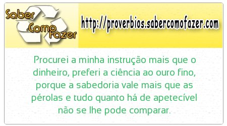 Procurei a minha instrução mais que o dinheiro, preferi a ciência ao ouro fino, porque a sabedoria vale mais que as pérolas e tudo quanto há de apetecível não se lhe pode comparar.